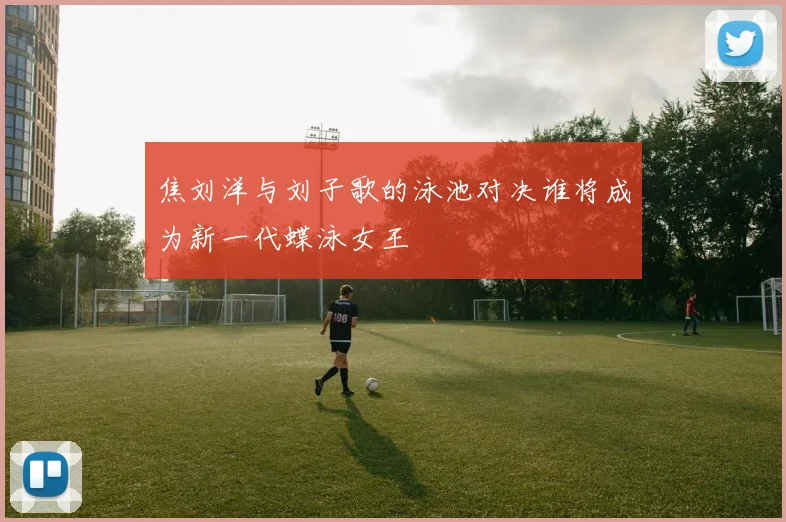 焦刘洋与刘子歌的泳池对决谁将成为新一代蝶泳女王