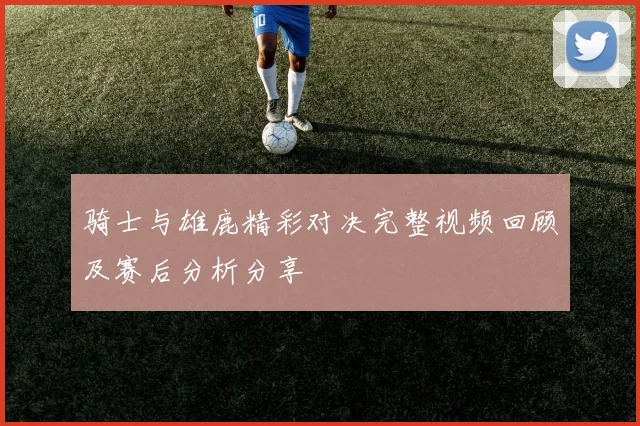 骑士与雄鹿精彩对决完整视频回顾及赛后分析分享