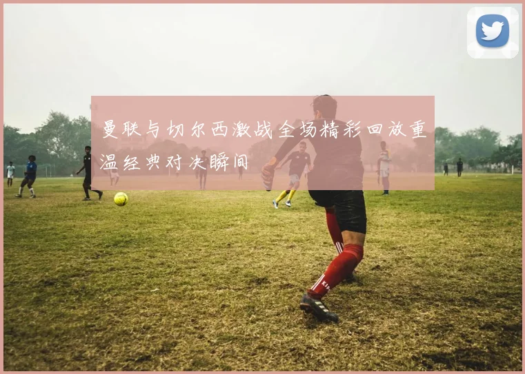 曼联与切尔西激战全场精彩回放重温经典对决瞬间