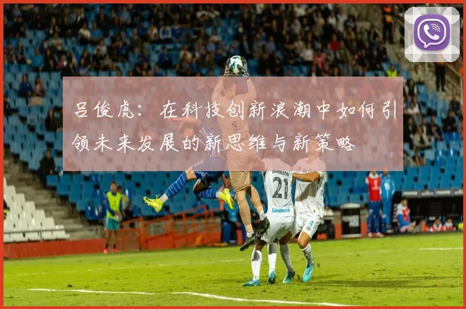 吕俊虎：在科技创新浪潮中如何引领未来发展的新思维与新策略