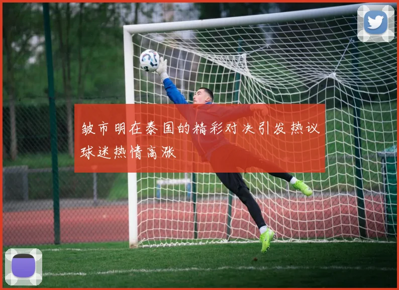 皱市明在泰国的精彩对决引发热议球迷热情高涨